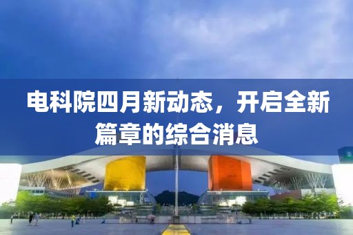 電科院四月新動態(tài)，開啟全新篇章的綜合消息