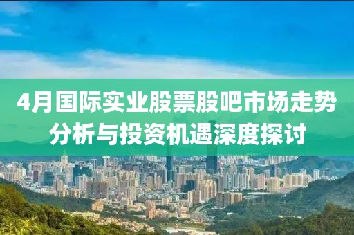 4月國際實業(yè)股票股吧市場走勢分析與投資機遇深度探討