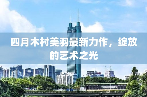 四月木村美羽最新力作，綻放的藝術(shù)之光