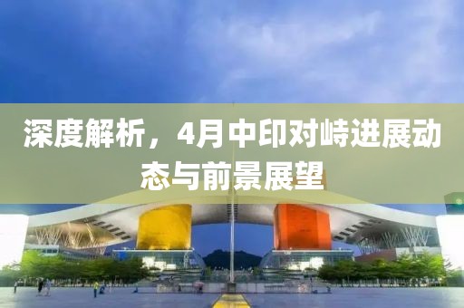 深度解析，4月中印對(duì)峙進(jìn)展動(dòng)態(tài)與前景展望