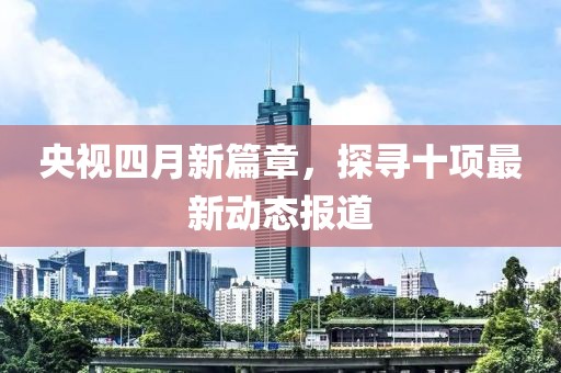 央視四月新篇章，探尋十項(xiàng)最新動態(tài)報道