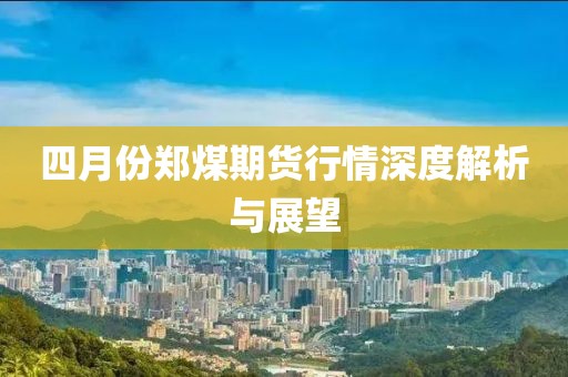 四月份鄭煤期貨行情深度解析與展望