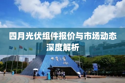 四月光伏組件報(bào)價(jià)與市場(chǎng)動(dòng)態(tài)深度解析