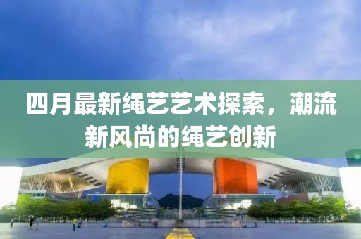 四月最新繩藝藝術(shù)探索，潮流新風(fēng)尚的繩藝創(chuàng)新