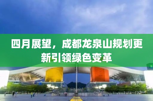 四月展望，成都龍泉山規(guī)劃更新引領(lǐng)綠色變革