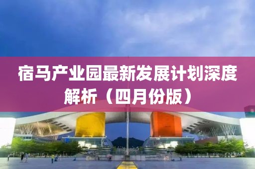 宿馬產(chǎn)業(yè)園最新發(fā)展計劃深度解析（四月份版）