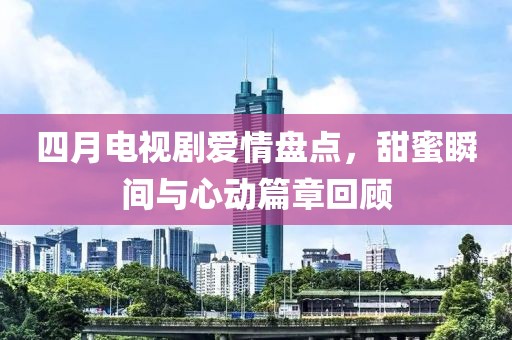 四月電視劇愛情盤點(diǎn)，甜蜜瞬間與心動(dòng)篇章回顧
