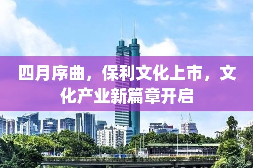 四月序曲，保利文化上市，文化產(chǎn)業(yè)新篇章開啟