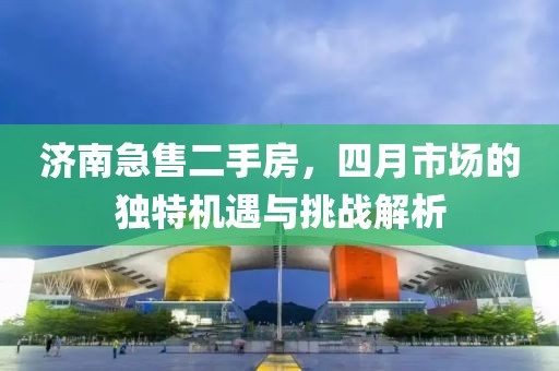 濟南急售二手房，四月市場的獨特機遇與挑戰(zhàn)解析