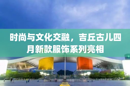 時尚與文化交融，吉丘古兒四月新款服飾系列亮相