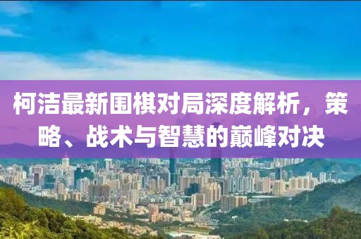 柯潔最新圍棋對(duì)局深度解析，策略、戰(zhàn)術(shù)與智慧的巔峰對(duì)決