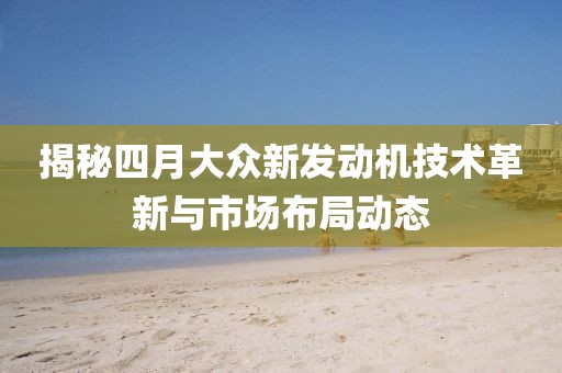 揭秘四月大眾新發(fā)動機技術(shù)革新與市場布局動態(tài)