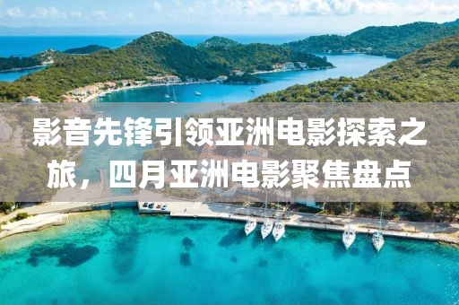 影音先鋒引領(lǐng)亞洲電影探索之旅，四月亞洲電影聚焦盤點