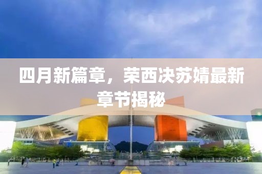 四月新篇章，榮西決蘇婧最新章節(jié)揭秘