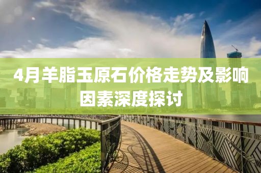 4月羊脂玉原石價(jià)格走勢(shì)及影響因素深度探討