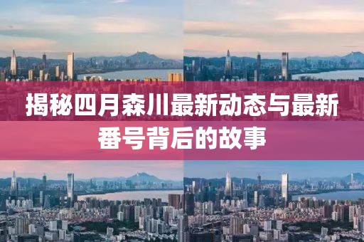 揭秘四月森川最新動(dòng)態(tài)與最新番號(hào)背后的故事