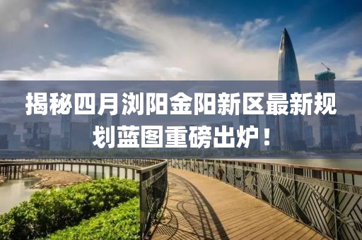 揭秘四月瀏陽金陽新區(qū)最新規(guī)劃藍圖重磅出爐！