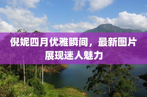 倪妮四月優(yōu)雅瞬間，最新圖片展現(xiàn)迷人魅力