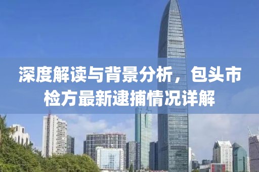 深度解讀與背景分析，包頭市檢方最新逮捕情況詳解