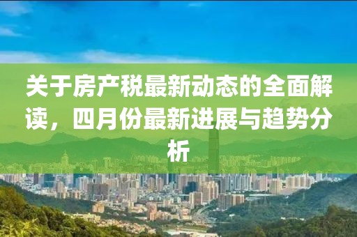 關(guān)于房產(chǎn)稅最新動態(tài)的全面解讀，四月份最新進展與趨勢分析