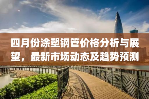 四月份涂塑鋼管價(jià)格分析與展望，最新市場(chǎng)動(dòng)態(tài)及趨勢(shì)預(yù)測(cè)