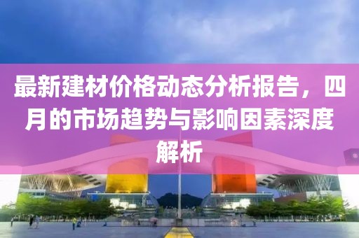 最新建材價(jià)格動(dòng)態(tài)分析報(bào)告，四月的市場(chǎng)趨勢(shì)與影響因素深度解析