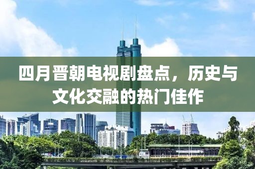 四月晉朝電視劇盤點，歷史與文化交融的熱門佳作