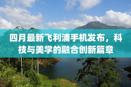 四月最新飛利浦手機(jī)發(fā)布，科技與美學(xué)的融合創(chuàng)新篇章