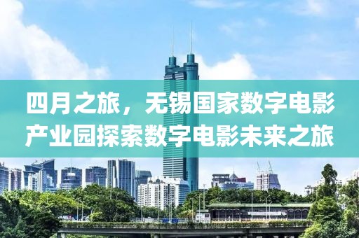 四月之旅，無(wú)錫國(guó)家數(shù)字電影產(chǎn)業(yè)園探索數(shù)字電影未來(lái)之旅