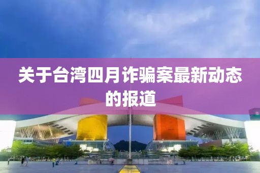 關于臺灣四月詐騙案最新動態(tài)的報道