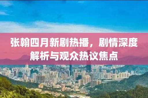 張翰四月新劇熱播，劇情深度解析與觀眾熱議焦點