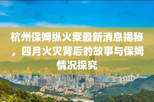 杭州保姆縱火案最新消息揭秘，四月火災(zāi)背后的故事與保姆情況探究