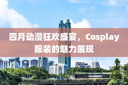 四月動漫狂歡盛宴，Cosplay服裝的魅力展現(xiàn)