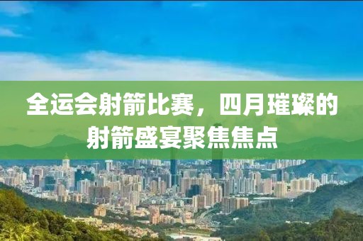 全運會射箭比賽，四月璀璨的射箭盛宴聚焦焦點