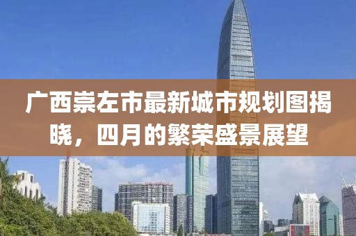 廣西崇左市最新城市規(guī)劃圖揭曉，四月的繁榮盛景展望