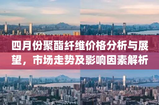 四月份聚酯纖維價(jià)格分析與展望，市場(chǎng)走勢(shì)及影響因素解析