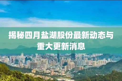 揭秘四月鹽湖股份最新動(dòng)態(tài)與重大更新消息