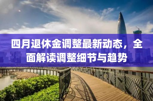 四月退休金調(diào)整最新動(dòng)態(tài)，全面解讀調(diào)整細(xì)節(jié)與趨勢(shì)