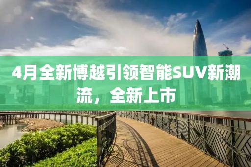 4月全新博越引領(lǐng)智能SUV新潮流，全新上市