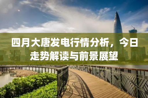 四月大唐發(fā)電行情分析，今日走勢解讀與前景展望