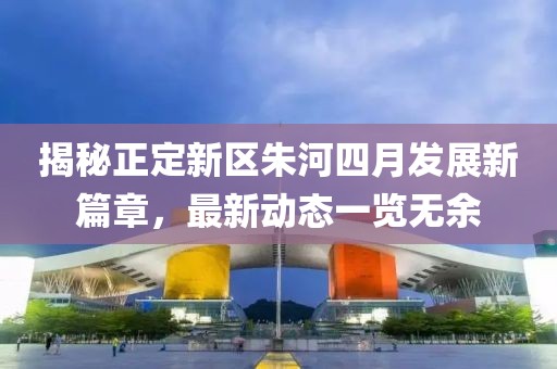 揭秘正定新區(qū)朱河四月發(fā)展新篇章，最新動態(tài)一覽無余