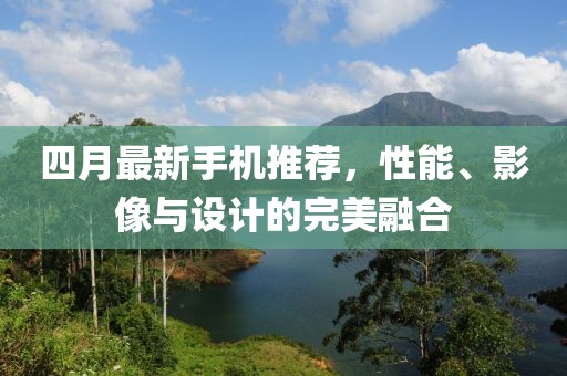 四月最新手機(jī)推薦，性能、影像與設(shè)計(jì)的完美融合