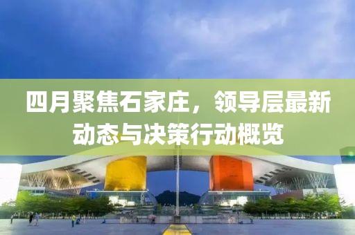 四月聚焦石家莊，領(lǐng)導層最新動態(tài)與決策行動概覽