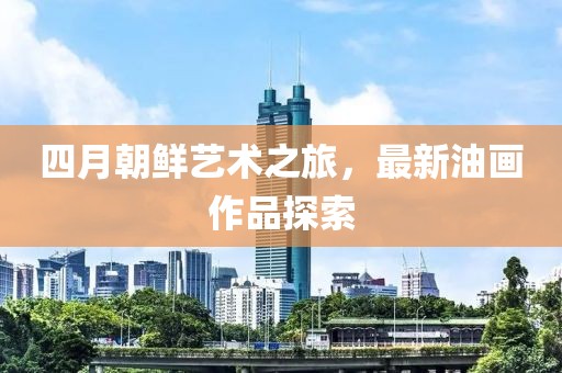四月朝鮮藝術(shù)之旅，最新油畫作品探索