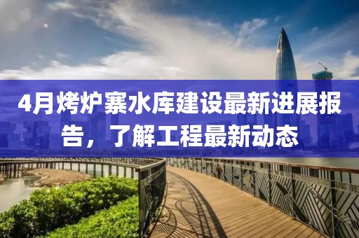 4月烤爐寨水庫建設最新進展報告，了解工程最新動態(tài)