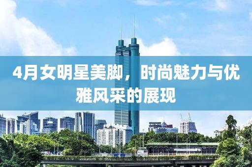 4月女明星美腳，時尚魅力與優(yōu)雅風采的展現(xiàn)
