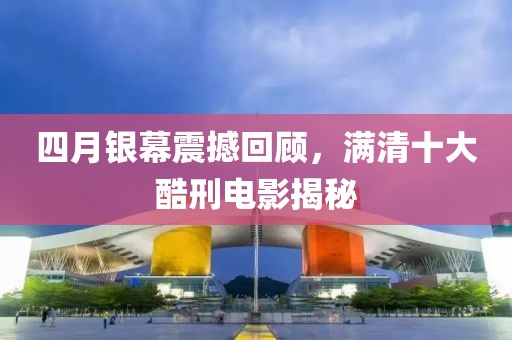 四月銀幕震撼回顧，滿清十大酷刑電影揭秘
