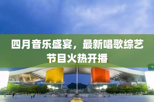四月音樂盛宴，最新唱歌綜藝節(jié)目火熱開播