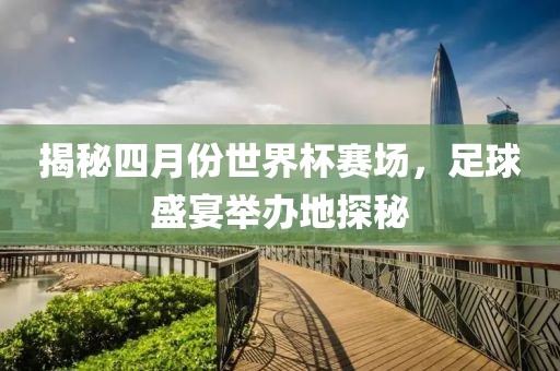 揭秘四月份世界杯賽場，足球盛宴舉辦地探秘