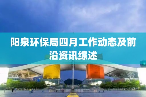 陽(yáng)泉環(huán)保局四月工作動(dòng)態(tài)及前沿資訊綜述
